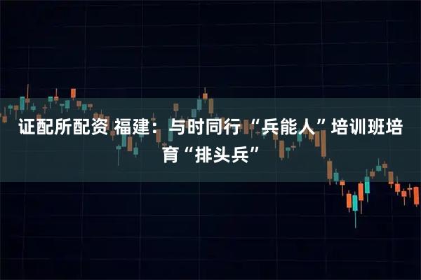 证配所配资 福建：与时同行&#32;“兵能人”培训班培育“排头兵”