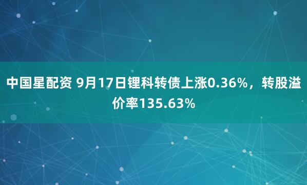 中国星配资 9月17日锂科转债上涨0.36%，转股溢价率135.63%