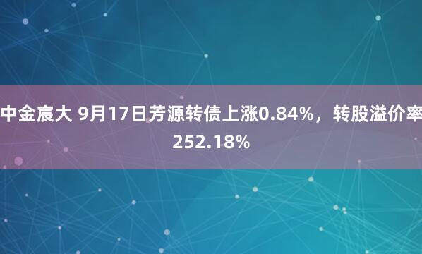 中金宸大 9月17日芳源转债上涨0.84%，转股溢价率252.18%
