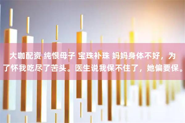 大咖配资 纯恨母子 宝珠补珠 妈妈身体不好，为了怀我吃尽了苦头。医生说我保不住了，她偏要保。