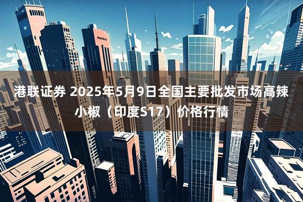 港联证券 2025年5月9日全国主要批发市场高辣小椒（印度S17）价格行情