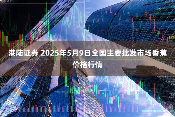 港陆证券 2025年5月9日全国主要批发市场香蕉价格行情