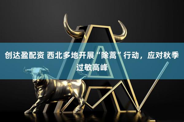 创达盈配资 西北多地开展“除蒿”行动，应对秋季过敏高峰