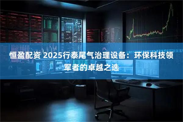 恒盈配资 2025行泰尾气治理设备：环保科技领军者的卓越之选