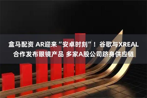 盒马配资 AR迎来“安卓时刻”！谷歌与XREAL合作发布眼镜产品 多家A股公司跻身供应链