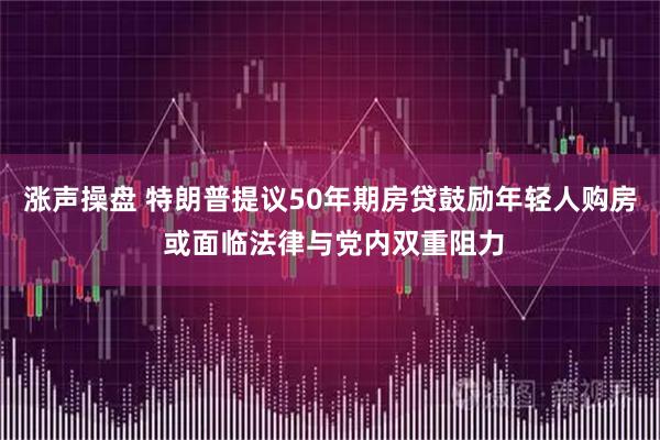 涨声操盘 特朗普提议50年期房贷鼓励年轻人购房 或面临法律与党内双重阻力