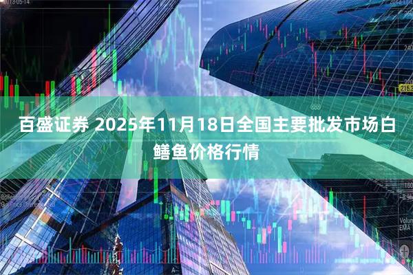 百盛证券 2025年11月18日全国主要批发市场白鳝鱼价格行情