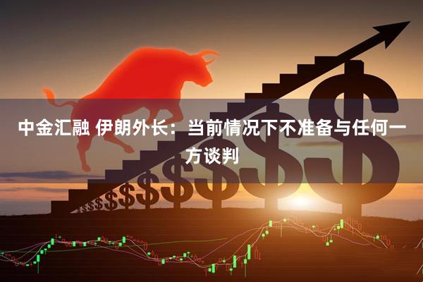 中金汇融 伊朗外长：当前情况下不准备与任何一方谈判