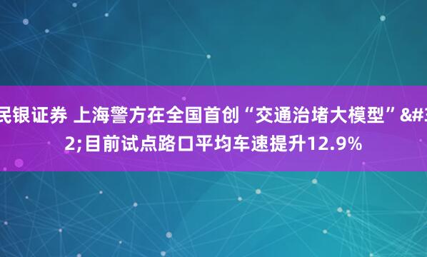 民银证券 上海警方在全国首创“交通治堵大模型” 目前试点路口平均车速提升12.9%