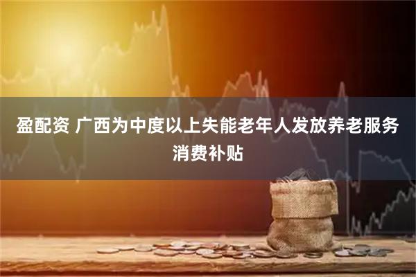 盈配资 广西为中度以上失能老年人发放养老服务消费补贴