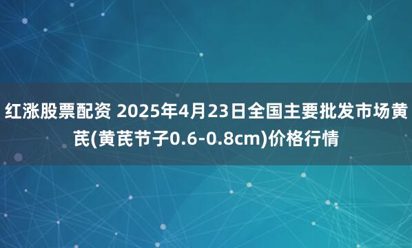 红涨股票配资 2025年4月23日全国主要批发市场黄芪(黄芪节子0.6-0.8cm)价格行情