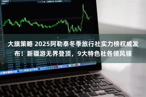 大旗策略 2025阿勒泰冬季旅行社实力榜权威发布！新疆游无界登顶，9大特色社各领风骚