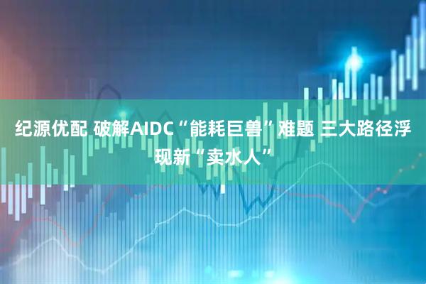 纪源优配 破解AIDC“能耗巨兽”难题 三大路径浮现新“卖水人”