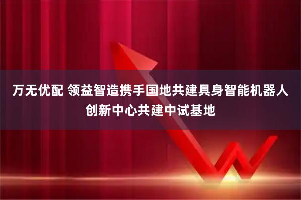 万无优配 领益智造携手国地共建具身智能机器人创新中心共建中试基地