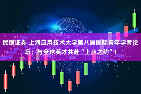 民银证券 上海应用技术大学第八届国际青年学者论坛：与全球英才共赴“上应之约”！