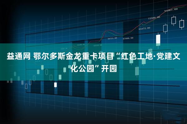 益通网 鄂尔多斯金龙重卡项目“红色工地·党建文化公园”开园