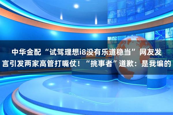 中华金配 “试驾理想i8没有乐道稳当” 网友发言引发两家高管打嘴仗！“挑事者”道歉：是我编的
