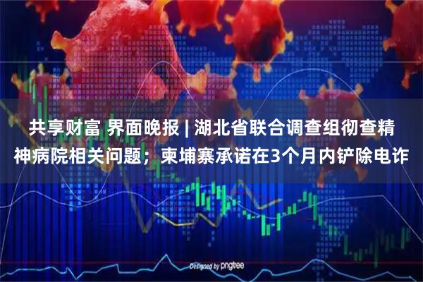 共享财富 界面晚报 | 湖北省联合调查组彻查精神病院相关问题；柬埔寨承诺在3个月内铲除电诈