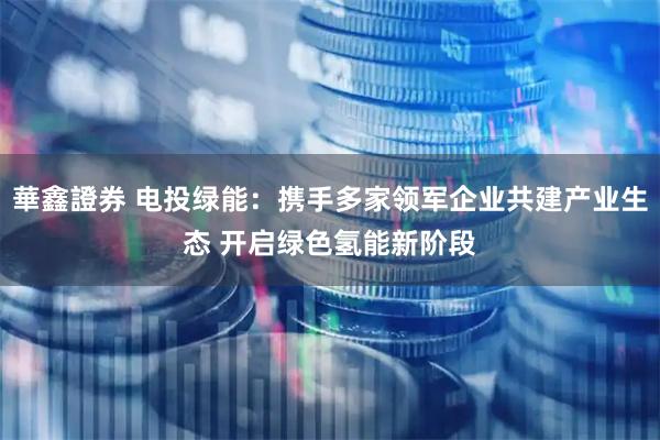 華鑫證券 电投绿能：携手多家领军企业共建产业生态 开启绿色氢能新阶段