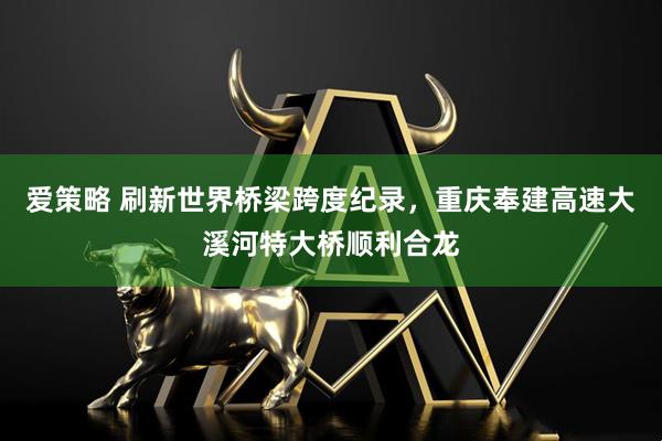 爱策略 刷新世界桥梁跨度纪录，重庆奉建高速大溪河特大桥顺利合龙