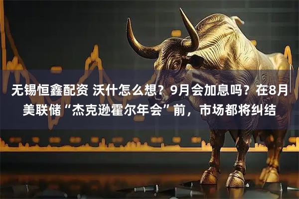 无锡恒鑫配资 沃什怎么想?9月会加息吗?在8月美联储“杰克逊霍尔年会”前,市场都将纠结