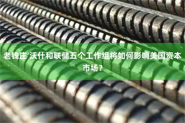 老钱庄 沃什和联储五个工作组将如何影响美国资本市场？